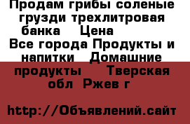 Продам грибы соленые грузди трехлитровая банка  › Цена ­ 1 300 - Все города Продукты и напитки » Домашние продукты   . Тверская обл.,Ржев г.